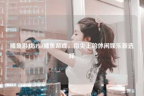 捕鱼游戏iPad捕鱼游戏，指尖上的休闲娱乐新选择