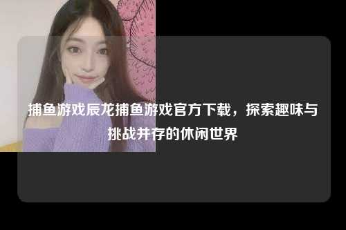 捕鱼游戏辰龙捕鱼游戏官方下载，探索趣味与挑战并存的休闲世界
