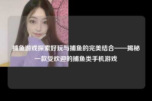 捕鱼游戏探索好玩与捕鱼的完美结合——揭秘一款受欢迎的捕鱼类手机游戏