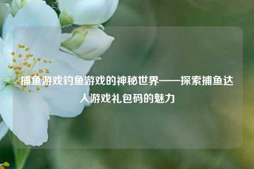 捕鱼游戏钓鱼游戏的神秘世界——探索捕鱼达人游戏礼包码的魅力