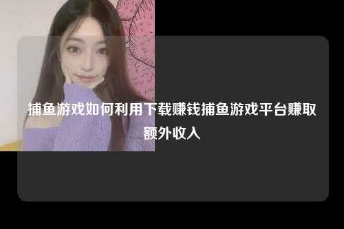 捕鱼游戏如何利用下载赚钱捕鱼游戏平台赚取额外收入