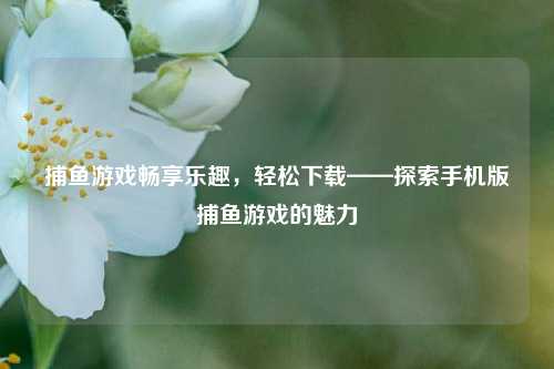 捕鱼游戏畅享乐趣，轻松下载——探索手机版捕鱼游戏的魅力