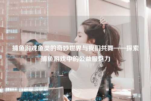 捕鱼游戏鱼类的奇妙世界与我们共舞——探索捕鱼游戏中的公益服魅力