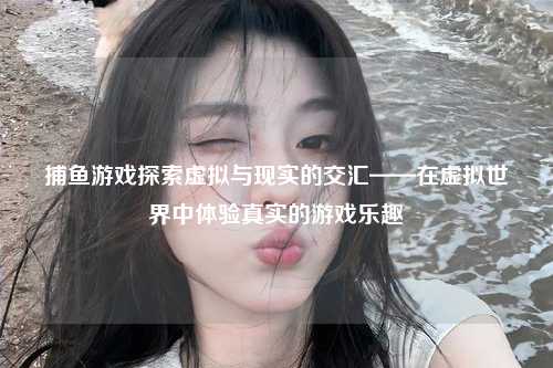 捕鱼游戏探索虚拟与现实的交汇——在虚拟世界中体验真实的游戏乐趣