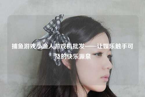 捕鱼游戏小渔人游戏机批发——让娱乐触手可及的快乐源泉