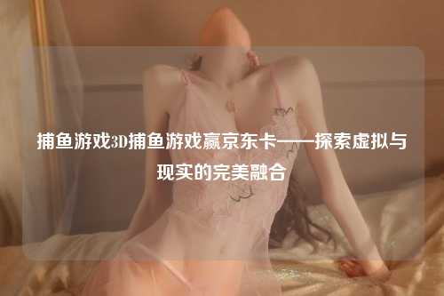 捕鱼游戏3D捕鱼游戏赢京东卡——探索虚拟与现实的完美融合