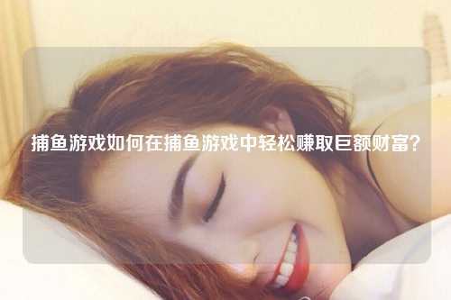 捕鱼游戏如何在捕鱼游戏中轻松赚取巨额财富？