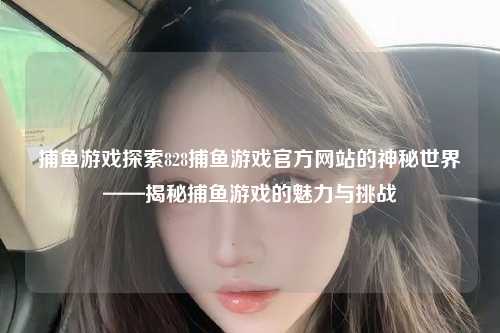 捕鱼游戏探索828捕鱼游戏官方网站的神秘世界——揭秘捕鱼游戏的魅力与挑战
