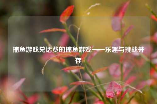 捕鱼游戏兑话费的捕鱼游戏——乐趣与挑战并存