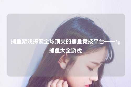 捕鱼游戏探索全球顶尖的捕鱼竞技平台——Ag捕鱼大全游戏