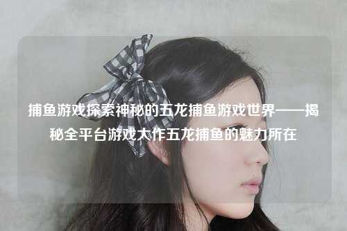 捕鱼游戏探索神秘的五龙捕鱼游戏世界——揭秘全平台游戏大作五龙捕鱼的魅力所在