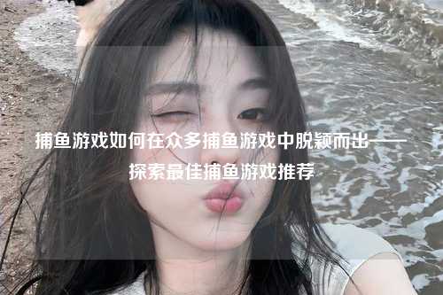 捕鱼游戏如何在众多捕鱼游戏中脱颖而出——探索最佳捕鱼游戏推荐