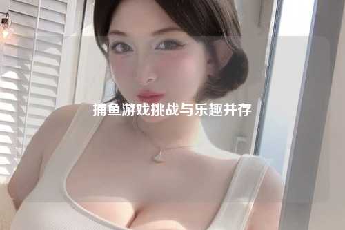 捕鱼游戏挑战与乐趣并存