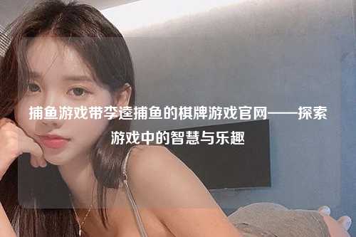 捕鱼游戏带李逵捕鱼的棋牌游戏官网——探索游戏中的智慧与乐趣