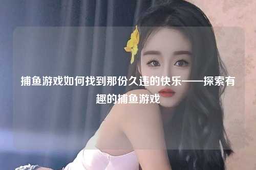 捕鱼游戏如何找到那份久违的快乐——探索有趣的捕鱼游戏