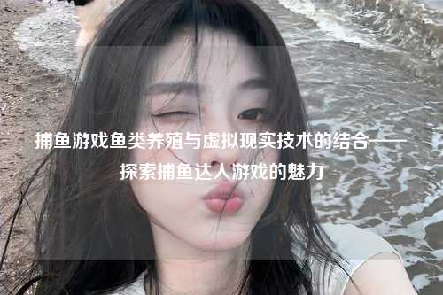 捕鱼游戏鱼类养殖与虚拟现实技术的结合——探索捕鱼达人游戏的魅力