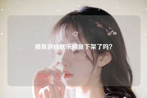 捕鱼游戏欢乐捕鱼下架了吗？