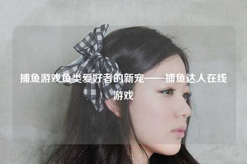 捕鱼游戏鱼类爱好者的新宠——捕鱼达人在线游戏