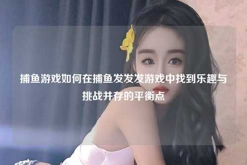 捕鱼游戏如何在捕鱼发发发游戏中找到乐趣与挑战并存的平衡点