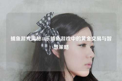 捕鱼游戏揭秘18乐捕鱼游戏中的黄金交易与智慧策略