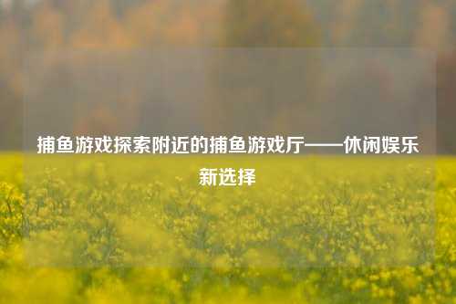 捕鱼游戏探索附近的捕鱼游戏厅——休闲娱乐新选择