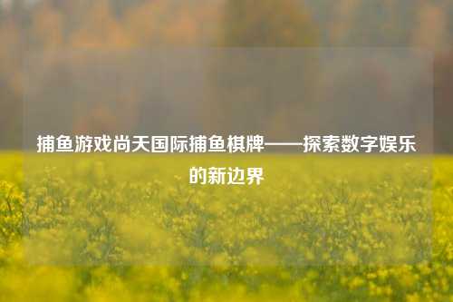 捕鱼游戏尚天国际捕鱼棋牌——探索数字娱乐的新边界
