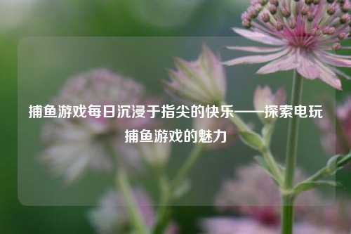 捕鱼游戏每日沉浸于指尖的快乐——探索电玩捕鱼游戏的魅力