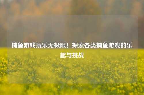 捕鱼游戏玩乐无极限！探索各类捕鱼游戏的乐趣与挑战