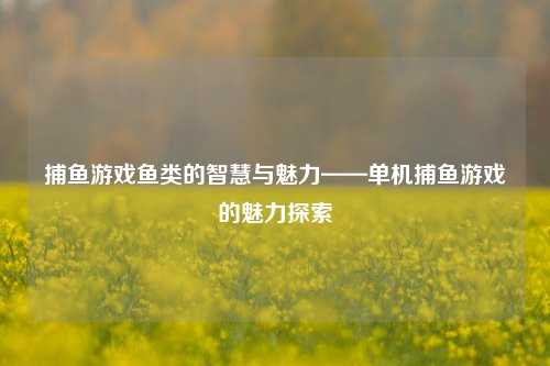 捕鱼游戏鱼类的智慧与魅力——单机捕鱼游戏的魅力探索