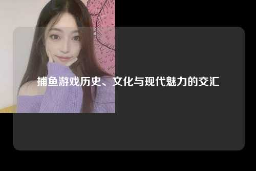捕鱼游戏历史、文化与现代魅力的交汇