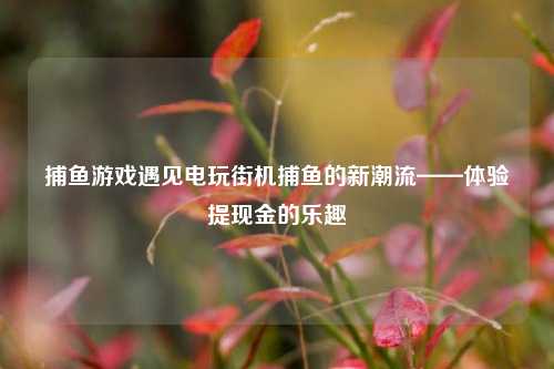 捕鱼游戏遇见电玩街机捕鱼的新潮流——体验提现金的乐趣