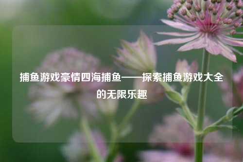 捕鱼游戏豪情四海捕鱼——探索捕鱼游戏大全的无限乐趣
