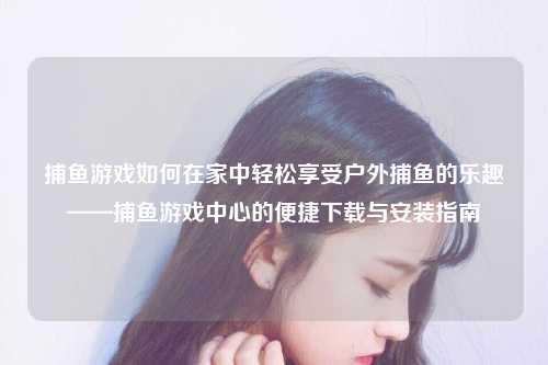 捕鱼游戏如何在家中轻松享受户外捕鱼的乐趣——捕鱼游戏中心的便捷下载与安装指南