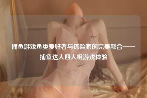 捕鱼游戏鱼类爱好者与探险家的完美融合——捕鱼达人四人组游戏体验