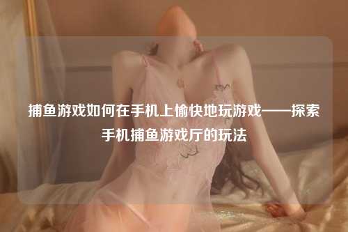 捕鱼游戏如何在手机上愉快地玩游戏——探索手机捕鱼游戏厅的玩法