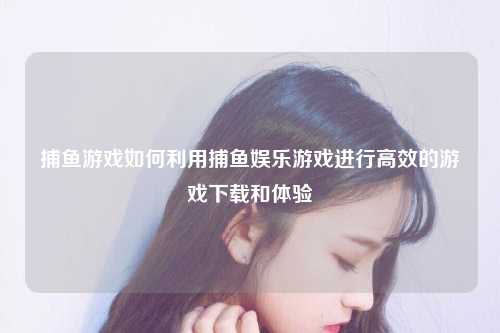 捕鱼游戏如何利用捕鱼娱乐游戏进行高效的游戏下载和体验
