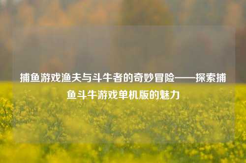 捕鱼游戏渔夫与斗牛者的奇妙冒险——探索捕鱼斗牛游戏单机版的魅力