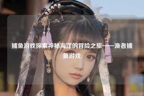 捕鱼游戏探索神秘海洋的冒险之旅——渔者捕鱼游戏