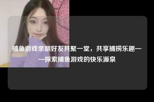捕鱼游戏亲朋好友共聚一堂，共享捕捞乐趣——探索捕鱼游戏的快乐源泉