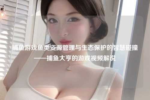 捕鱼游戏鱼类资源管理与生态保护的智慧碰撞——捕鱼大亨的游戏视频解说