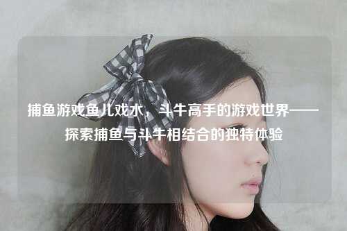 捕鱼游戏鱼儿戏水，斗牛高手的游戏世界——探索捕鱼与斗牛相结合的独特体验