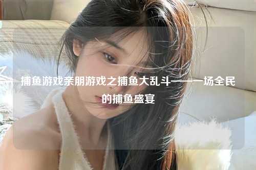 捕鱼游戏亲朋游戏之捕鱼大乱斗——一场全民的捕鱼盛宴