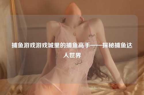 捕鱼游戏游戏城里的捕鱼高手——探秘捕鱼达人世界