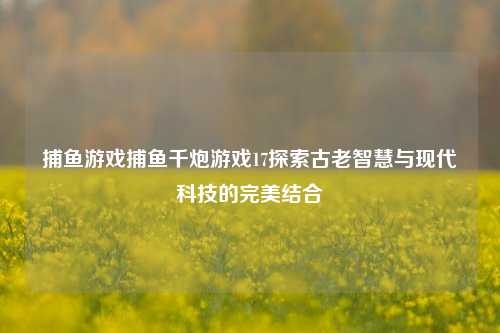 捕鱼游戏捕鱼千炮游戏17探索古老智慧与现代科技的完美结合