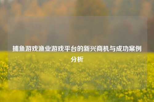 捕鱼游戏渔业游戏平台的新兴商机与成功案例分析