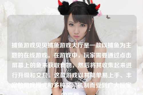 捕鱼游戏贝贝捕鱼游戏大厅是一款以捕鱼为主题的在线游戏。在游戏中，玩家需要通过点击屏幕上的鱼来获取食物，然后将其收集起来进行升级和交易。这款游戏以其简单易上手、丰富的游戏模式和多种奖励机制而受到广大玩家的喜爱。