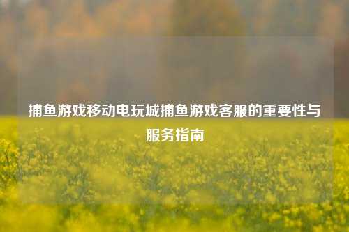 捕鱼游戏移动电玩城捕鱼游戏客服的重要性与服务指南