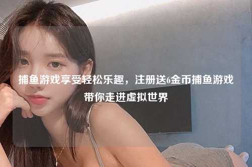 捕鱼游戏享受轻松乐趣，注册送6金币捕鱼游戏带你走进虚拟世界
