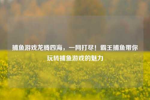 捕鱼游戏龙腾四海，一网打尽！霸王捕鱼带你玩转捕鱼游戏的魅力