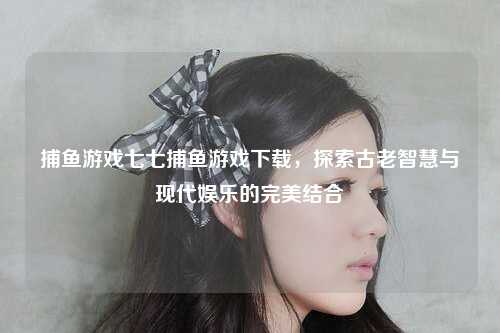 捕鱼游戏七七捕鱼游戏下载，探索古老智慧与现代娱乐的完美结合
